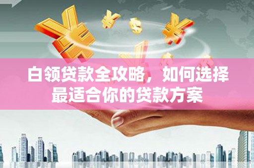 革吉白领贷款全攻略，如何选择最适合你的贷款方案